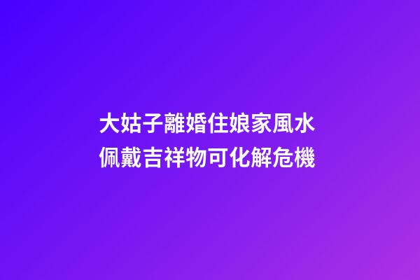大姑子離婚住娘家風水 佩戴吉祥物可化解危機